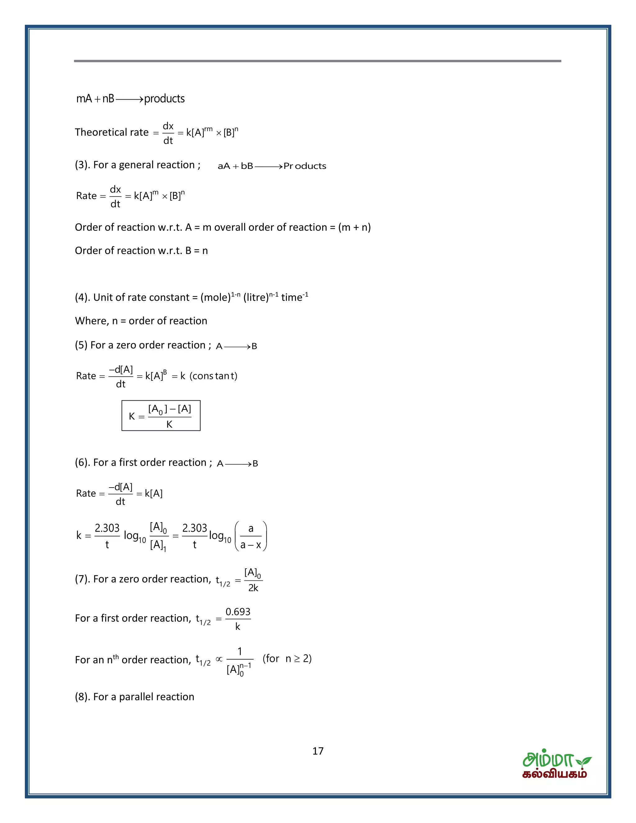 17
mA nB products 
Theoretical rate rm ndx
k[A] [B]
dt
  
(3). For a general reaction ; aA bB Pr oducts 
m ndx
Rate k[A] [B]
dt
  
Order of reaction w.r.t. A = m overall order of reaction = (m + n)
Order of reaction w.r.t. B = n
(4). Unit of rate constant = (mole)1-n
(litre)n-1
time-1
Where, n = order of reaction
(5) For a zero order reaction ; A B
Bd[A]
Rate k[A] k (cons tant)
dt

  
0[A ] [A]
K
K


(6). For a first order reaction ; A B
d[A]
Rate k[A]
dt

 
0
10 10
1
[A]2.303 2.303 a
k log log
t [A] t a x
 
   
 
(7). For a zero order reaction, 0
1/2
[A]
t
2k

For a first order reaction, 1/2
0.693
t
k

For an nth
order reaction, 1/2 n 1
0
1
t (for n 2)
[A] 
 
(8). For a parallel reaction
 