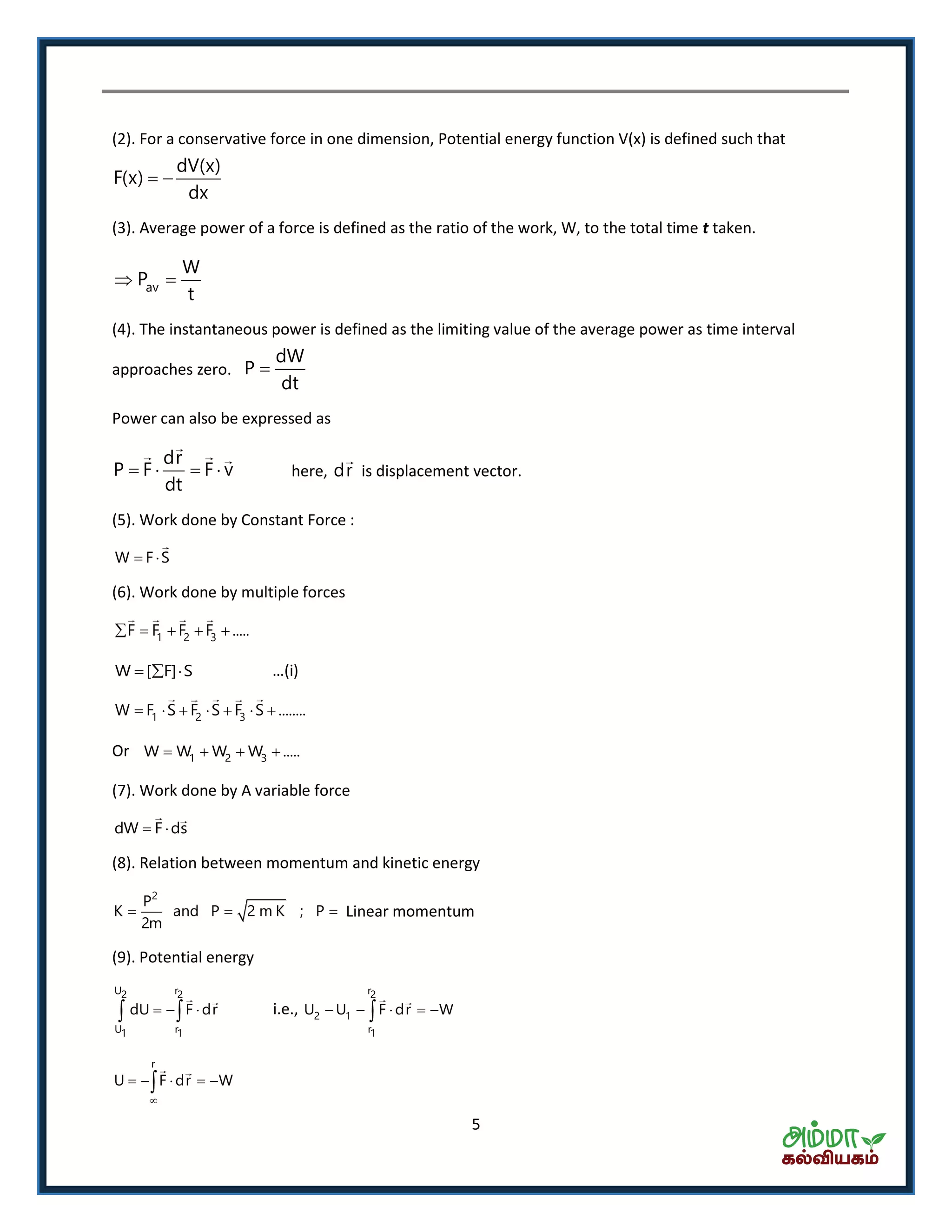5
(2). For a conservative force in one dimension, Potential energy function V(x) is defined such that
dV(x)
F(x)
dx
 
(3). Average power of a force is defined as the ratio of the work, W, to the total time t taken.
av
W
P
t
 
(4). The instantaneous power is defined as the limiting value of the average power as time interval
approaches zero.
dW
P
dt

Power can also be expressed as
dr
P F F v
dt
    here, dr is displacement vector.
(5). Work done by Constant Force :
W F S 
(6). Work done by multiple forces
1 2 3F F F F .....    
W [ F] S   … i
1 2 3W F S F S F S ........      
Or 1 2 3W W W W .....   
(7). Work done by A variable force
dW F ds 
(8). Relation between momentum and kinetic energy
2
P
K and P 2 m K ; P
2m
   Linear momentum
(9). Potential energy
U r2 2
U r1 1
dU F dr    i.e.,
r2
2 1
r1
U U F dr W    
r
U F dr W

    
 