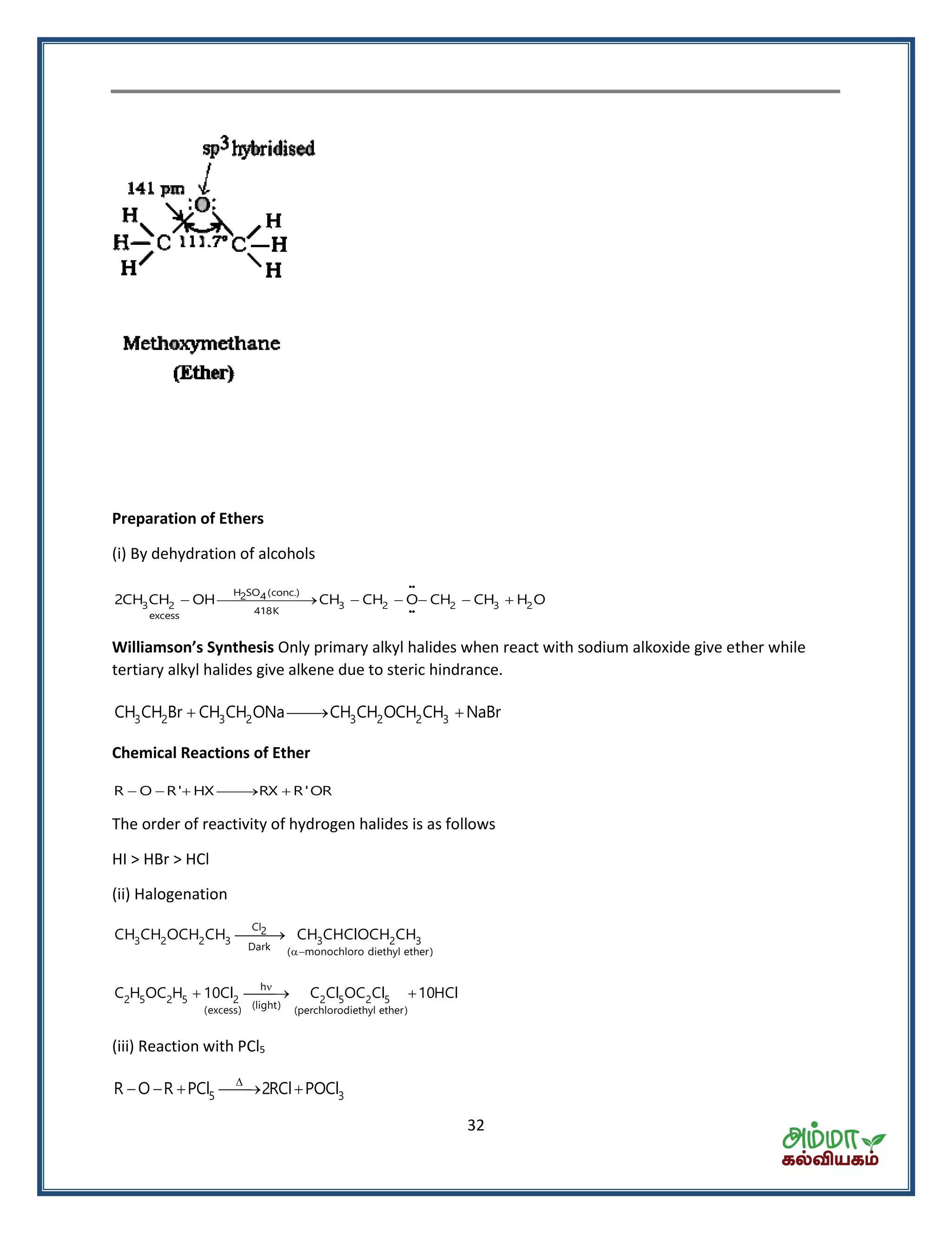 32
Preparation of Ethers
(i) By dehydration of alcohols
H SO (conc.)2 4
3 2 3 2 2 3 2
418Kexcess
2CH CH OH CH CH O CH CH H O      
Willia so ’s Sy thesis Only primary alkyl halides when react with sodium alkoxide give ether while
tertiary alkyl halides give alkene due to steric hindrance.
3 2 3 2 3 2 2 3CH CH Br CH CH ONa CH CH OCH CH NaBr  
Chemical Reactions of Ether
R O R' HX RX R'OR    
The order of reactivity of hydrogen halides is as follows
HI > HBr > HCl
(ii) Halogenation


Cl2
3 2 2 3 3 2 3
Dark ( monochloro diethyl ether)
CH CH OCH CH CH CHClOCH CH

  h
2 5 2 5 2 2 5 2 5
(light)(excess) (perchlorodiethyl ether)
C H OC H 10Cl C Cl OC Cl 10HCl
(iii) Reaction with PCl5

    5 3R O R PCl 2RCl POCl
 