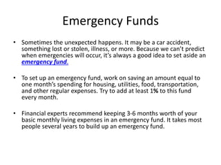 Emergency Funds
• Sometimes the unexpected happens. It may be a car accident,
something lost or stolen, illness, or more. Because we can’t predict
when emergencies will occur, it’s always a good idea to set aside an
emergency fund.
• To set up an emergency fund, work on saving an amount equal to
one month’s spending for housing, utilities, food, transportation,
and other regular expenses. Try to add at least 1% to this fund
every month.
• Financial experts recommend keeping 3-6 months worth of your
basic monthly living expenses in an emergency fund. It takes most
people several years to build up an emergency fund.
 