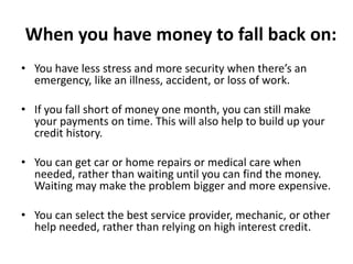 When you have money to fall back on:
• You have less stress and more security when there’s an
emergency, like an illness, accident, or loss of work.
• If you fall short of money one month, you can still make
your payments on time. This will also help to build up your
credit history.
• You can get car or home repairs or medical care when
needed, rather than waiting until you can find the money.
Waiting may make the problem bigger and more expensive.
• You can select the best service provider, mechanic, or other
help needed, rather than relying on high interest credit.
 