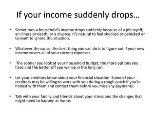If your income suddenly drops…
• Sometimes a household’s income drops suddenly because of a job layoff,
an illness or death, or a divorce. It’s natural to feel shocked or panicked or
to want to ignore the situation.
• Whatever the cause, the best thing you can do is to figure out if your new
income covers all of your current expenses
• The sooner you look at your household budget, the more options you
have and the better off you will be in the long run.
• Let your creditors know about your financial situation. Some of your
creditors may be willing to work with you during a rough patch if you’re
honest with them and contact them before you miss any payments.
• Talk with your family and friends about your stress and the changes that
might need to happen at home.
 