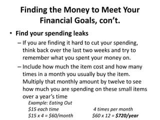 Finding the Money to Meet Your
Financial Goals, con’t.
• Find your spending leaks
– If you are finding it hard to cut your spending,
think back over the last two weeks and try to
remember what you spent your money on.
– Include how much the item cost and how many
times in a month you usually buy the item.
Multiply that monthly amount by twelve to see
how much you are spending on these small items
over a year’s time
Example: Eating Out
$15 each time 4 times per month
$15 x 4 = $60/month $60 x 12 = $720/year
 