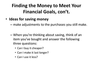 Finding the Money to Meet Your
Financial Goals, con’t.
• Ideas for saving money
– make adjustments to the purchases you still make.
– When you’re thinking about saving, think of an
item you’ve bought and answer the following
three questions:
• Can I buy it cheaper?
• Can I make it last longer?
• Can I use it less?
 