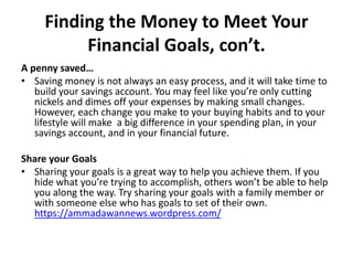 Finding the Money to Meet Your
Financial Goals, con’t.
A penny saved…
• Saving money is not always an easy process, and it will take time to
build your savings account. You may feel like you’re only cutting
nickels and dimes off your expenses by making small changes.
However, each change you make to your buying habits and to your
lifestyle will make a big difference in your spending plan, in your
savings account, and in your financial future.
Share your Goals
• Sharing your goals is a great way to help you achieve them. If you
hide what you’re trying to accomplish, others won’t be able to help
you along the way. Try sharing your goals with a family member or
with someone else who has goals to set of their own.
https://ammadawannews.wordpress.com/
 