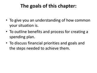 The goals of this chapter:
• To give you an understanding of how common
your situation is.
• To outline benefits and process for creating a
spending plan.
• To discuss financial priorities and goals and
the steps needed to achieve them.
 