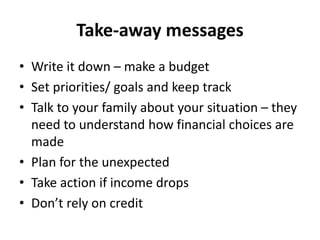 Take-away messages
• Write it down – make a budget
• Set priorities/ goals and keep track
• Talk to your family about your situation – they
need to understand how financial choices are
made
• Plan for the unexpected
• Take action if income drops
• Don’t rely on credit
 