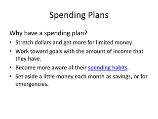 Spending Plans
Why have a spending plan?
• Stretch dollars and get more for limited money.
• Work toward goals with the amount of income that
they have.
• Become more aware of their spending habits.
• Set aside a little money each month as savings, or for
emergencies.
 