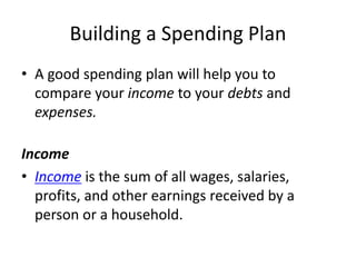 Building a Spending Plan
• A good spending plan will help you to
compare your income to your debts and
expenses.
Income
• Income is the sum of all wages, salaries,
profits, and other earnings received by a
person or a household.
 