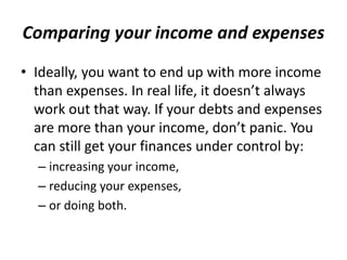 Comparing your income and expenses
• Ideally, you want to end up with more income
than expenses. In real life, it doesn’t always
work out that way. If your debts and expenses
are more than your income, don’t panic. You
can still get your finances under control by:
– increasing your income,
– reducing your expenses,
– or doing both.
 
