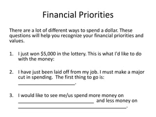 Financial Priorities
There are a lot of different ways to spend a dollar. These
questions will help you recognize your financial priorities and
values.
1. I just won $5,000 in the lottery. This is what I'd like to do
with the money:
2. I have just been laid off from my job. I must make a major
cut in spending. The first thing to go is:
_____________________.
3. I would like to see me/us spend more money on
____________________________ and less money on
________________________________________.
 