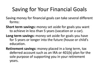 Saving for Your Financial Goals
Saving money for financial goals can take several different
forms:
Short term savings: money set aside for goals you want
to achieve in less than 5 years (vacation or a car).
Long term savings: money set aside for goals you have
for 5 years or longer into the future (house or child’s
education.
Retirement savings: money placed in a long term, tax
deferred account such as an IRA or 401(k) plan for the
sole purpose of supporting you in your retirement
years.
 