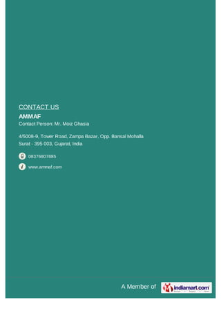 A Member of
CONTACT US
AMMAF
Contact Person: Mr. Moiz Ghasia
4/5008-9, Tower Road, Zampa Bazar, Opp. Bansal Mohalla
Surat - 395 003, Gujarat, India
08376807885
www.ammaf.com
 