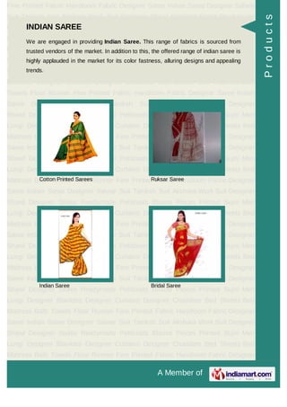 A Member of
Fine Printed Fabric Handloom Fabric Designer Saree Indian Saree Designer Salwar
Suit Taniksh Suit Akshara Work Suit Designer Shawl Designer Stoles Readymade
Petticoats Blouse Pieces Printed Sujni Men Lungi Designer Blankets Designer
Curtains Designer Chaddars Bed Sheets Bed Mattress Bath Towels Floor
Runner Fine Printed Fabric Handloom Fabric Designer Saree Indian Saree Designer
Salwar Suit Taniksh Suit Akshara Work Suit Designer Shawl Designer
Stoles Readymade Petticoats Blouse Pieces Printed Sujni Men Lungi Designer
Blankets Designer Curtains Designer Chaddars Bed Sheets Bed Mattress Bath
Towels Floor Runner Fine Printed Fabric Handloom Fabric Designer Saree Indian
Saree Designer Salwar Suit Taniksh Suit Akshara Work Suit Designer
Shawl Designer Stoles Readymade Petticoats Blouse Pieces Printed Sujni Men
Lungi Designer Blankets Designer Curtains Designer Chaddars Bed Sheets Bed
Mattress Bath Towels Floor Runner Fine Printed Fabric Handloom Fabric Designer
Saree Indian Saree Designer Salwar Suit Taniksh Suit Akshara Work Suit Designer
Shawl Designer Stoles Readymade Petticoats Blouse Pieces Printed Sujni Men
Lungi Designer Blankets Designer Curtains Designer Chaddars Bed Sheets Bed
Mattress Bath Towels Floor Runner Fine Printed Fabric Handloom Fabric Designer
Saree Indian Saree Designer Salwar Suit Taniksh Suit Akshara Work Suit Designer
Shawl Designer Stoles Readymade Petticoats Blouse Pieces Printed Sujni Men
Lungi Designer Blankets Designer Curtains Designer Chaddars Bed Sheets Bed
Mattress Bath Towels Floor Runner Fine Printed Fabric Handloom Fabric Designer
Saree Indian Saree Designer Salwar Suit Taniksh Suit Akshara Work Suit Designer
Shawl Designer Stoles Readymade Petticoats Blouse Pieces Printed Sujni Men
Lungi Designer Blankets Designer Curtains Designer Chaddars Bed Sheets Bed
Mattress Bath Towels Floor Runner Fine Printed Fabric Handloom Fabric Designer
Saree Indian Saree Designer Salwar Suit Taniksh Suit Akshara Work Suit Designer
Shawl Designer Stoles Readymade Petticoats Blouse Pieces Printed Sujni Men
Lungi Designer Blankets Designer Curtains Designer Chaddars Bed Sheets Bed
Mattress Bath Towels Floor Runner Fine Printed Fabric Handloom Fabric Designer
Saree Indian Saree Designer Salwar Suit Taniksh Suit Akshara Work Suit Designer
Shawl Designer Stoles Readymade Petticoats Blouse Pieces Printed Sujni Men
Lungi Designer Blankets Designer Curtains Designer Chaddars Bed Sheets Bed
Mattress Bath Towels Floor Runner Fine Printed Fabric Handloom Fabric Designer
INDIAN SAREE
We are engaged in providing Indian Saree. This range of fabrics is sourced from
trusted vendors of the market. In addition to this, the offered range of indian saree is
highly applauded in the market for its color fastness, alluring designs and appealing
trends.
Cotton Printed Sarees Ruksar Saree
Indian Saree Bridal Saree
Products
 