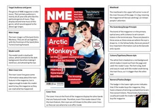 Front cover
Target Audience and genre
The genre of NME magazine isindie
music.Theirprimaryaudience is
mainly16-25 yearolds wholike this
particulargenre of music.They
displayoldandnewmusicof this
genre,whichwouldappeal tothe
above age ranges.
Main Image
The main image isof the band Arctic
Monkeys.Theyare all sat together,
withthe frontmanof the band(Alex
Turner) leaningforward.
Model credit
The model creditisboldwith
colour,whichcontraststo the dark
background,therefore makingit
standout, and attractingthe eye.
Main CoverLine
The main coverline givessome
informationawayaboutthe main
feature inthe magazine,butis
vague enoughtomake the reader
wantto buy the magazine sothey
can read whathas happened.
Colours/Typefaces/House style
The white fontisbackedon a red background
whichmakesitstand outfrom the page and
catch the reader’seye.The fontisbig,bold
and easyto read,withthe model creditbeing
the mainfocus,as it isbiggerthan the other
text
Masthead
The mastheadinthe upperleftcornerisone of
the mainfocusesof the page.It is big,meaning
the magazine will be eye catching/,asitdraws
people’sattention.
The GutenbergDesignPrinciple
The brand of the magazine isinthe primary
optical area,witha chance to winconcert
ticketsinthe terminal area.These are placedin
these areasas these areasare where the eye is
drawnto. In the fallowfields,thereare piecesif
lessimportantinformation suchasthe barcode
and a quote.
Cover lines
The cover linesonthe frontof the magazine displaythe otherbands
that are featuredinside.Therefore,evenif the readerdoesn’tlike
the mainfeature,theireyesare still drawntothe othercover lines
so theycan see whatelse isonofferinside
Banners/Flashes/badges
The badge in the lowerrightcornerindicates
that if the readerbuysthe magazine, they
have a chance of winningacompetitiontowin
free concerttickets.These kindsof giveaways
usuallypersuade the readerto
buythe magazine
 