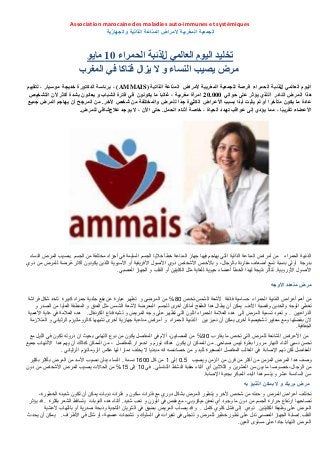 Association marocaine des maladies auto-immunes et systémiques
‫والجهازية‬ ‫الذاتية‬ ‫المناعة‬ ‫ألمراض‬ ‫المغربية‬ ‫الجمعية‬
ًً‫انعان‬ ‫انٍىو‬ ‫تخهٍذ‬‫ل‬‫انحًزاء‬ ‫نذئثح‬10‫ياٌى‬
‫ٌزال‬ ‫ال‬ ‫و‬ ‫انُساء‬ ‫ٌصٍة‬ ‫يزض‬‫فتاكا‬ً‫ف‬‫انًغزب‬
ًً‫انعان‬ ‫انٍىو‬‫ل‬‫نذئثح‬‫انحًزاء‬‫أليزاض‬ ‫انًغزتٍح‬ ‫نهجًعٍح‬ ‫فزصح‬‫المناعة‬‫انذاتٍح‬(AMMAIS)‫خذٌجح‬ ‫انذكتىرج‬ ‫تزئاسح‬ ،‫يىسٍا‬‫نتقٍٍى‬ ، ‫ر‬
‫هذا‬‫انًزض‬‫انُادر‬ً‫حىان‬ ‫عهى‬ ‫ٌؤثز‬ ‫أنهذي‬20.000‫ايزأج‬ٌ‫ٌكىَى‬ ‫يا‬ ً‫ا‬‫غانث‬ ، ‫يغزتٍح‬ً‫ف‬‫فتزج‬‫انتشخٍص‬ ٌ‫أل‬ ‫أكثز‬ ‫تشذج‬ ٌ‫ٌعاَى‬ ‫و‬ ‫انشثاب‬
‫عادج‬‫يا‬ٌ‫ٌكى‬‫أألعزاض‬ ‫تسثة‬ ‫ًا‬‫ذ‬‫أت‬ ‫ٌثثت‬ ‫نى‬ ‫أو‬ ‫يتأخزا‬ً‫انكث‬‫ًا‬‫ذ‬‫ج‬ ‫رج‬‫نهًزض‬‫َخز‬ ‫شخص‬ ٍ‫ي‬ ‫وانًختهفح‬.‫جًٍع‬ ‫انًزض‬ ‫ٌهاجى‬ ٌ‫أ‬ ‫انًزجح‬ ٍ‫ي‬
‫انحًم‬ ‫أثُاء‬ ً‫خاصح‬ ، ‫انحٍاج‬ ‫تهذد‬ ‫عىاقة‬ ‫إنى‬ ‫ٌؤدي‬ ‫يًا‬ ، ‫ا‬ً‫ث‬ٌ‫تقز‬ ‫األعضاء‬.‫عالج‬ ‫ٌىجذ‬ ‫ال‬ ، ٌَ‫ا‬ ‫حتى‬ً‫شاف‬‫نهًزض‬.
‫الحمراء‬ ‫الذئبٌة‬‫الجسم‬ ‫من‬ ‫مختلفة‬ ‫أجزاء‬ ً‫ف‬ ‫السلٌمة‬ ‫الجسم‬ ‫خالٌا‬ ‫خطأ‬ ‫المناعة‬ ‫جهاز‬ ‫فٌها‬ ‫ٌهاجم‬ ً‫الت‬ ‫الذاتٌة‬ ‫المناعة‬ ‫أمراض‬ ‫من‬.‫النساء‬ ‫المرض‬ ‫بصٌب‬
‫ذوي‬ ‫من‬ ‫للمرض‬ ‫ُرضة‬‫ع‬ ‫أكثر‬ ‫ٌكونون‬ ‫اللذٌن‬ ‫اآلسٌوٌة‬ ‫أو‬ ‫األفرٌمٌة‬ ‫األصول‬ ‫ذوي‬ ‫األشخاص‬ ‫باألخص‬ ‫و‬ ،‫بالرجال‬ ‫ممارنة‬ ‫أضعاف‬ ‫تسع‬ ‫بنسبة‬ ‫أولى‬ ‫بدرجة‬
‫األوروبٌة‬ ‫األصول‬.ً‫العصب‬ ‫الجهاز‬ ‫و‬ ‫الملب‬ ‫أو‬ ‫الكلٌتٌن‬ ‫مثل‬ ‫للغاٌة‬ ‫حٌوٌة‬ ‫أعضاء‬ ‫الخطأ‬ ‫لهذا‬ ‫نتٌجة‬ ‫تتأثر‬.
‫األوجه‬ ‫متعدد‬ ‫مرض‬
‫الشمس،تخص‬ ‫ألشعة‬ ‫فائمة‬ ‫حساسٌة‬ ‫الحمراء‬ ‫الذئبٌة‬ ‫أعراض‬ ‫أهم‬ ‫من‬80℅‫فراشة‬ ‫شكل‬ ‫تاخد‬ ‫كبٌرة‬ ‫حمراء‬ ‫جلدٌة‬ ‫بمع‬ ‫عن‬ ‫عبارة‬ ‫تظهر‬ ‫و‬ ‫المرضى‬ ‫من‬
‫األنف‬ ‫ولصبة‬ ‫والخدٌن‬ ‫الوجه‬ ً‫تغط‬.‫و‬ ‫الصدر‬ ‫من‬ ‫العلٌا‬ ‫المنطمة‬ ‫و‬ ‫العنك‬ ‫مثل‬ ‫الشمس‬ ‫ألشعة‬ ‫المعرضة‬ ‫للجسم‬ ‫أخرى‬ ‫أماكن‬ ‫الطفح‬ ‫هدا‬ ‫ٌطال‬ ‫أن‬ ‫ٌمكن‬
‫الذراعٌٌن‬.‫الكرنفال‬ ‫لناع‬ ‫تشبه‬ ‫و‬ ‫المرٌض‬ ‫وجه‬ ‫على‬ ‫تظهر‬ ً‫الت‬ ‫اللون‬ ‫الحمراء‬ ‫العالمة‬ ‫هده‬ ‫إلى‬ ‫المرض‬ ‫تسمٌة‬ ‫تعود‬ ‫و‬.‫األهمٌة‬ ‫غاٌة‬ ً‫ف‬ ‫العالمة‬ ‫هده‬
‫بٌن‬ ‫نمٌز‬ ‫أن‬ ‫ٌمكن‬ ‫أخرى‬ ‫تشخٌصٌة‬ ‫معاٌٌر‬ ‫ومع‬ ‫بفضلها‬ ‫الن‬‫المتالزمة‬ ‫و‬ ً‫الرثٌان‬ ‫كالروماتٌزم‬ ‫تشبهها‬ ‫أخرى‬ ‫جهازٌة‬ ‫مناعٌة‬ ‫أمراض‬ ‫و‬ ‫الحمراء‬ ‫الذئبٌة‬
‫الجفافٌة‬.
‫ٌمارب‬ ‫ما‬ ‫تخص‬ ً‫الت‬ ‫للمرض‬ ‫الشائعة‬ ‫األعراض‬ ‫من‬90℅‫مع‬ ‫اللٌل‬ ً‫ف‬ ‫تكون‬ ‫ذروته‬ ‫ان‬ ‫بحٌث‬ ً‫التهاب‬ ‫نوع‬ ‫من‬ ‫ٌكون‬ ‫المفاصل‬ ً‫ف‬ ‫أالم‬ ،‫المصابٌن‬ ‫من‬
ً‫صباح‬ ‫تٌبس‬ ‫بفترة‬ ‫مرورا‬ ‫النهار‬ ‫أثناء‬ ً‫نسب‬ ‫تحسن‬.‫جمٌع‬ ‫االلتهاب‬ ‫هدا‬ ‫ٌهم‬ ‫أن‬ ‫كدالن‬ ‫الممكن‬ ‫من‬ ، ‫للمفاصل‬ ‫احمرار‬ ‫و‬ ‫تورم‬ ‫هنان‬ ‫ٌكون‬ ‫ان‬ ‫الممكن‬ ‫من‬
ً‫الرثٌان‬ ‫الروماتٌزم‬ ‫عكس‬ ‫لها‬ ‫دمارا‬ ‫ٌخلف‬ ‫ال‬ ‫مبدئٌا‬ ‫انه‬ ‫خصائصه‬ ‫من‬ ‫و‬ ‫للٌد‬ ‫الصغٌرة‬ ‫المفاصل‬ ‫الغالب‬ ً‫ف‬ ‫اإلصابة‬ ‫تهم‬ ‫لكن‬ ‫المفاصل‬.
‫وٌصٌب‬ ‫الزمن‬ ‫من‬ ‫لرن‬ ‫من‬ ‫أكثر‬ ‫من‬ ‫المزمن‬ ‫المرض‬ ‫هدا‬ ‫وصف‬0.5‫إلى‬1‫كل‬ ‫من‬1600‫نسمة‬.‫بكثٌر‬ ‫بأكثر‬ ‫المرض‬ ‫من‬ ‫األسد‬ ‫نصٌب‬ ‫ٌنلن‬ ‫النساء‬
ً‫التناسل‬ ‫النشاط‬ ‫حمبة‬ ‫أثناء‬ ‫أي‬ ‫الثالثٌن‬ ‫و‬ ‫العشرٌن‬ ‫سن‬ ‫بٌن‬ ‫ما‬ ‫خصوصا‬ ،‫الرجال‬ ‫من‬.ً‫ف‬10‫إلى‬15℅‫دون‬ ‫من‬ ‫األشخاص‬ ‫المرض‬ ‫ٌصٌب‬ ‫الحاالت‬ ‫من‬
‫اإلصابة‬ ‫بجدٌة‬ ‫المبكر‬ ‫البدء‬ ‫هدا‬ ‫ٌتسم‬ ‫و‬ ‫عشر‬ ‫السادسة‬ ‫سن‬.
‫م‬ ‫مرض‬‫ربك‬‫و‬‫ال‬‫بمكن‬‫به‬ ‫التنبؤ‬
،‫الخطورة‬ ‫شدٌدة‬ ‫تكون‬ ‫أن‬ ‫ٌمكن‬ ‫نوبات‬ ‫فترات‬ ‫و‬ ‫سكون‬ ‫فترات‬ ‫مع‬ ‫دوري‬ ‫بشكل‬ ‫المرض‬ ‫ٌتطور‬ ‫و‬ ‫ألخر‬ ‫شخص‬ ‫من‬ ‫حدته‬ ‫و‬ ‫المرض‬ ‫أعراض‬ ‫تختلف‬
‫شدٌد‬ ‫تعب‬ ‫و‬ ‫الوزن‬ ً‫ف‬ ‫نمص‬ ‫مع‬ ،ً‫مٌكروب‬ ‫تعفن‬ ‫أي‬ ‫وجود‬ ‫ما‬ ‫دون‬ ‫من‬ ‫الجسم‬ ‫حرارة‬ ‫ارتفاع‬ ‫تصاحبها‬.‫بكثرة‬ ‫الشعر‬ ‫ٌتسالط‬ ‫النوبات‬ ‫هده‬ ‫أثناء‬.‫ٌؤثر‬ ‫لد‬
‫كامل‬ ‫كلوي‬ ‫فشل‬ ‫إلى‬ ‫تودي‬ ‫الكلٌتٌن‬ ‫وظٌفة‬ ‫على‬ ‫المرض‬.‫ألغشٌة‬ ‫بالتهاب‬ ‫أو‬ ‫صدرٌة‬ ‫وذبحة‬ ‫التاجٌة‬ ‫الشرٌان‬ ً‫ف‬ ‫بضٌك‬ ‫المرٌض‬ ‫ٌصاب‬ ‫لد‬ ‫و‬
‫الملب‬.‫األطراف‬ ً‫ف‬ ‫شلل‬ ‫أو‬ ،‫عصبٌة‬ ‫تشنجات‬ ‫و‬ ‫السلون‬ ً‫ف‬ ‫تغٌرات‬ ً‫ف‬ ‫تتجلى‬ ‫و‬ ‫للمرض‬ ‫خطٌر‬ ‫تطور‬ ‫على‬ ‫تدل‬ ً‫العصب‬ ‫الجهاز‬ ‫إصابة‬.‫ٌحدث‬ ‫أن‬ ‫ٌمكن‬
‫العٌن‬ ‫مستوى‬ ‫على‬ ‫جادا‬ ‫التهابا‬ ‫المرض‬.
 