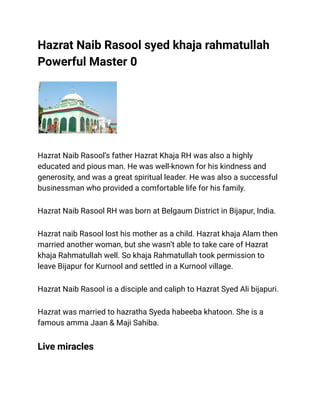 Hazrat Naib Rasool syed khaja rahmatullah
Powerful Master 0
Hazrat Naib Rasool’s father Hazrat Khaja RH was also a highly
educated and pious man. He was well-known for his kindness and
generosity, and was a great spiritual leader. He was also a successful
businessman who provided a comfortable life for his family.
Hazrat Naib Rasool RH was born at Belgaum District in Bijapur, India.
Hazrat naib Rasool lost his mother as a child. Hazrat khaja Alam then
married another woman, but she wasn’t able to take care of Hazrat
khaja Rahmatullah well. So khaja Rahmatullah took permission to
leave Bijapur for Kurnool and settled in a Kurnool village.
Hazrat Naib Rasool is a disciple and caliph to Hazrat Syed Ali bijapuri.
Hazrat was married to hazratha Syeda habeeba khatoon. She is a
famous amma Jaan & Maji Sahiba.
Live miracles
 