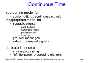 3 May 2006 Model Transformation - A Personal Perspective 10
Continuous Time
appropriate model for
− audio, radio, ... continuous signals
inappropriate model for
− sporadic events
− push buttons
− GUI interactions
− power failures
− interrupts
− protocol messages
− video, ... sampled signals
dedicated resource
− always processing
− 'infinite' power processing element
 