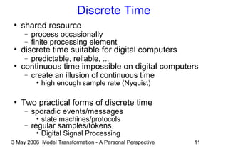 3 May 2006 Model Transformation - A Personal Perspective 11
Discrete Time
●
shared resource
− process occasionally
− finite processing element
●
discrete time suitable for digital computers
− predictable, reliable, ...
●
continuous time impossible on digital computers
− create an illusion of continuous time
●
high enough sample rate (Nyquist)
●
Two practical forms of discrete time
− sporadic events/messages
●
state machines/protocols
− regular samples/tokens
●
Digital Signal Processing
 