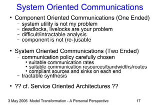 3 May 2006 Model Transformation - A Personal Perspective 17
System Oriented Communications
●
Component Oriented Communications (One Ended)
− system utility is not my problem
− deadlocks, livelocks are your problem
− difficult/intractable analysis
− component is not (re-)usable
●
System Oriented Communications (Two Ended)
− communication policy carefully chosen
●
suitable communication rates
●
suitable communication resources/bandwidths/routes
●
compliant sources and sinks on each end
− tractable synthesis
●
?? cf. Service Oriented Architectures ??
 
