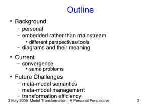 3 May 2006 Model Transformation - A Personal Perspective 2
Outline
●
Background
− personal
− embedded rather than mainstream
●
different perspectives/tools
− diagrams and their meaning
●
Current
− convergence
●
same problems
●
Future Challenges
− meta-model semantics
− meta-model management
− transformation efficiency
 