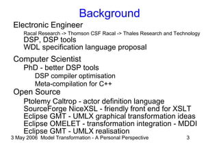 3 May 2006 Model Transformation - A Personal Perspective 3
Background
Electronic Engineer
Racal Research -> Thomson CSF Racal -> Thales Research and Technology
DSP, DSP tools
WDL specification language proposal
Computer Scientist
PhD - better DSP tools
DSP compiler optimisation
Meta-compilation for C++
Open Source
Ptolemy Caltrop - actor definition language
SourceForge NiceXSL - friendly front end for XSLT
Eclipse GMT - UMLX graphical transformation ideas
Eclipse OMELET - transformation integration - MDDI
Eclipse GMT - UMLX realisation
 