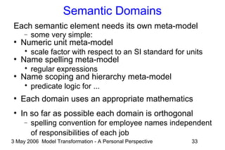 3 May 2006 Model Transformation - A Personal Perspective 33
Semantic Domains
Each semantic element needs its own meta-model
− some very simple:
●
Numeric unit meta-model
 scale factor with respect to an SI standard for units
●
Name spelling meta-model
 regular expressions
●
Name scoping and hierarchy meta-model
 predicate logic for ...
●
Each domain uses an appropriate mathematics
●
In so far as possible each domain is orthogonal
− spelling convention for employee names independent
of responsibilities of each job
 