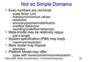3 May 2006 Model Transformation - A Personal Perspective 34
Not so Simple Domains
●
Even numbers are not-trivial
− scale factor /unit
− maximum/minimum values
− resolution
− accuracy/precision/distribution
− overflow behaviour
− rounding/underflow behaviour
●
Meta-model may be relatively vague
− just a length
●
System specification (PIM) may imply
− maximum/resolution
●
Mark model may impose
− precision
●
Platform Model may offer
− types with maximum/minimum/resolution/...
 