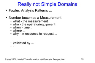 3 May 2006 Model Transformation - A Personal Perspective 35
Really not Simple Domains
●
Fowler: Analysis Patterns ...
●
Number becomes a Measurement
− what - the measurement
− who - the operator/equipment
− when - time ..
− where ...
− why - in response to request ...
− validated by ...
− ...
 