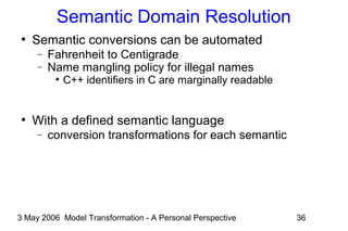 3 May 2006 Model Transformation - A Personal Perspective 36
Semantic Domain Resolution
●
Semantic conversions can be automated
− Fahrenheit to Centigrade
− Name mangling policy for illegal names
●
C++ identifiers in C are marginally readable
●
With a defined semantic language
− conversion transformations for each semantic
 