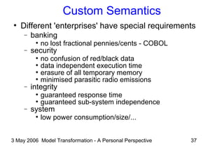 3 May 2006 Model Transformation - A Personal Perspective 37
Custom Semantics
●
Different 'enterprises' have special requirements
− banking
●
no lost fractional pennies/cents - COBOL
− security
●
no confusion of red/black data
●
data independent execution time
●
erasure of all temporary memory
●
minimised parasitic radio emissions
− integrity
●
guaranteed response time
●
guaranteed sub-system independence
− system
●
low power consumption/size/...
 