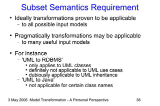 3 May 2006 Model Transformation - A Personal Perspective 38
Subset Semantics Requirement
●
Ideally transformations proven to be applicable
− to all possible input models
●
Pragmatically transformations may be applicable
− to many useful input models
●
For instance
− 'UML to RDBMS'
●
only applies to UML classes
●
definitely not applicable to UML use cases
●
dubiously applicable to UML inheritance
− 'UML to Java'
●
not applicable for certain class names
 