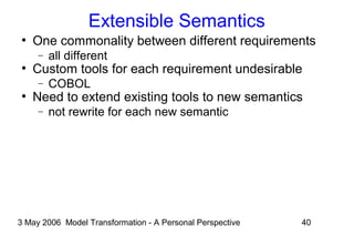 3 May 2006 Model Transformation - A Personal Perspective 40
Extensible Semantics
●
One commonality between different requirements
− all different
●
Custom tools for each requirement undesirable
− COBOL
●
Need to extend existing tools to new semantics
− not rewrite for each new semantic
 