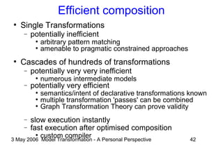 3 May 2006 Model Transformation - A Personal Perspective 42
Efficient composition
●
Single Transformations
− potentially inefficient
●
arbitrary pattern matching
●
amenable to pragmatic constrained approaches
●
Cascades of hundreds of transformations
− potentially very very inefficient
●
numerous intermediate models
− potentially very efficient
●
semantics/intent of declarative transformations known
●
multiple transformation 'passes' can be combined
●
Graph Transformation Theory can prove validity
− slow execution instantly
− fast execution after optimised composition
●
custom compiler
 
