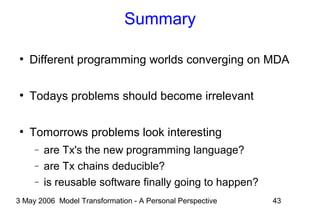 3 May 2006 Model Transformation - A Personal Perspective 43
Summary
●
Different programming worlds converging on MDA
●
Todays problems should become irrelevant
●
Tomorrows problems look interesting
− are Tx's the new programming language?
− are Tx chains deducible?
− is reusable software finally going to happen?
 