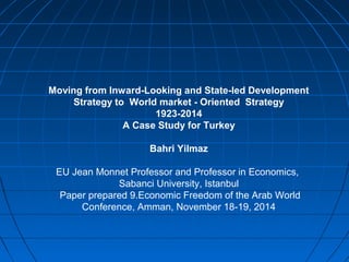 Moving from Inward-Looking and State-led Development 
Strategy to World market - Oriented Strategy 
1923-2014 
A Case Study for Turkey 
Bahri Yilmaz 
EU Jean Monnet Professor and Professor in Economics, 
Sabanci University, Istanbul 
Paper prepared 9.Economic Freedom of the Arab World 
Conference, Amman, November 18-19, 2014 
 