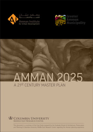 AMMAN 2025
A 21st CENTURY MASTER PLAN




This document is a summary of the Case Study prepared by the Graduate School of Architecture, Preservation
and Planning & Columbia University Middle East Research Center regarding the Amman planning experience
 