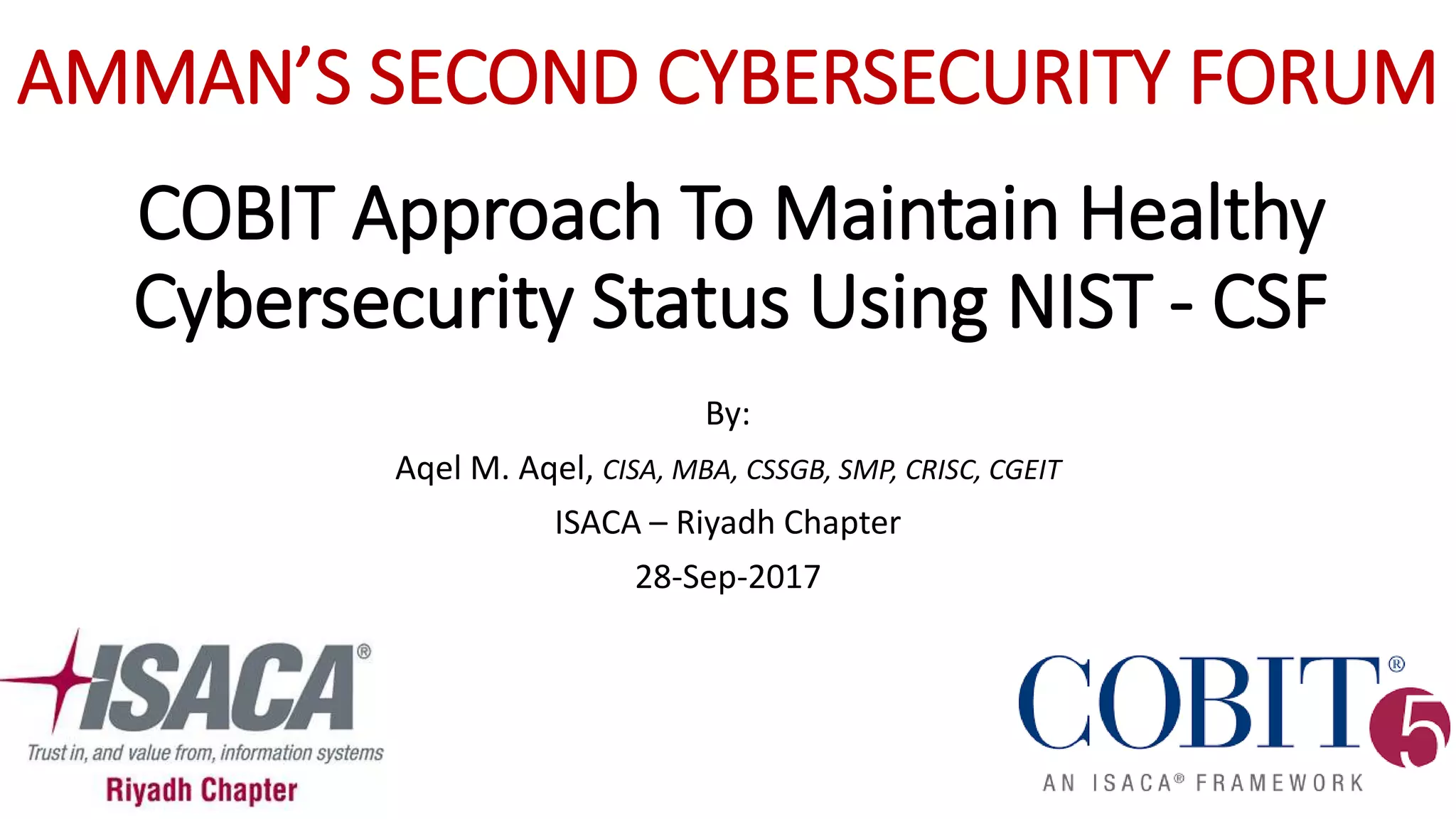 COBIT Approach To Maintain Healthy
Cybersecurity Status Using NIST - CSF
By:
Aqel M. Aqel, CISA, MBA, CSSGB, SMP, CRISC, CGEIT
ISACA – Riyadh Chapter
28-Sep-2017
AMMAN’S SECOND CYBERSECURITY FORUM
 