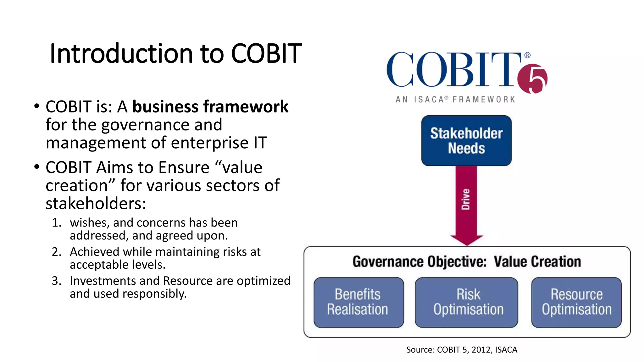 Introduction to COBIT
• COBIT is: A business framework
for the governance and
management of enterprise IT
• COBIT Aims to Ensure “value
creation” for various sectors of
stakeholders:
1. wishes, and concerns has been
addressed, and agreed upon.
2. Achieved while maintaining risks at
acceptable levels.
3. Investments and Resource are optimized
and used responsibly.
Source: COBIT 5, 2012, ISACA
 