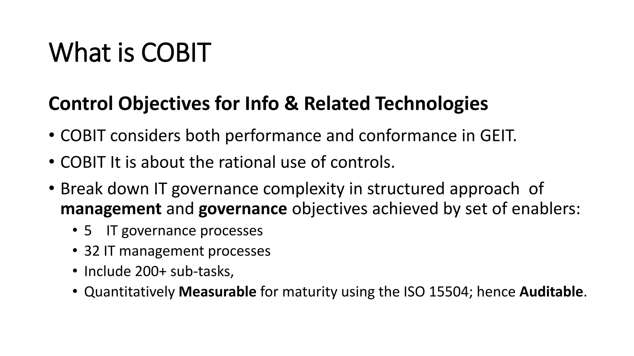 What is COBIT
• COBIT considers both performance and conformance in GEIT.
• COBIT It is about the rational use of controls.
• Break down IT governance complexity in structured approach of
management and governance objectives achieved by set of enablers:
• 5 IT governance processes
• 32 IT management processes
• Include 200+ sub-tasks,
• Quantitatively Measurable for maturity using the ISO 15504; hence Auditable.
Control Objectives for Info & Related Technologies
 
