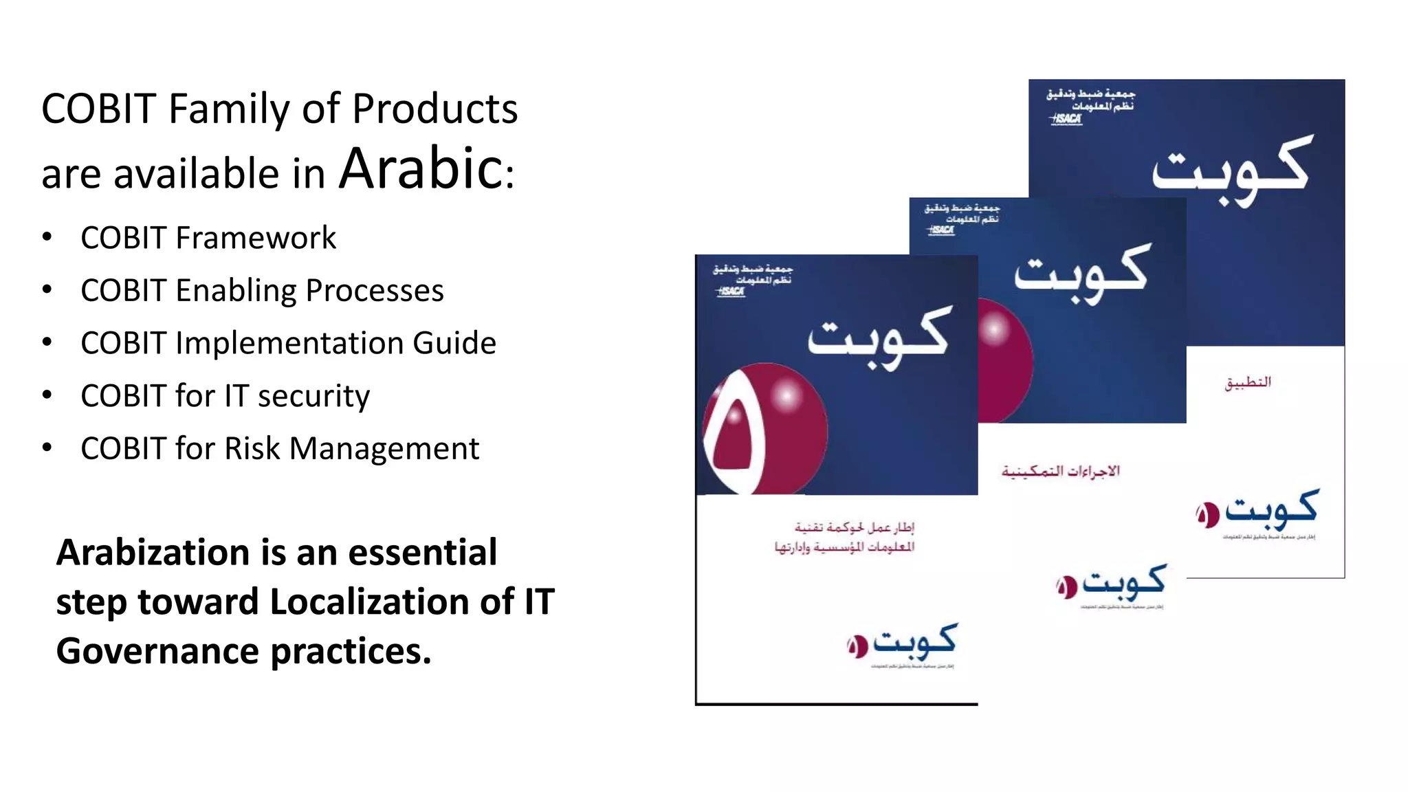 COBIT Family of Products
are available in Arabic:
• COBIT Framework
• COBIT Enabling Processes
• COBIT Implementation Guide
• COBIT for IT security
• COBIT for Risk Management
Arabization is an essential
step toward Localization of IT
Governance practices.
 