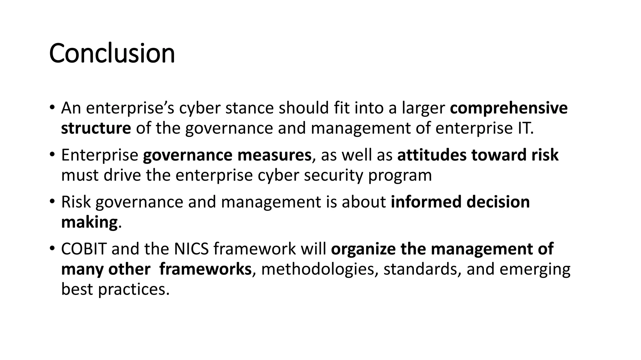 Conclusion
• An enterprise’s cyber stance should fit into a larger comprehensive
structure of the governance and management of enterprise IT.
• Enterprise governance measures, as well as attitudes toward risk
must drive the enterprise cyber security program
• Risk governance and management is about informed decision
making.
• COBIT and the NICS framework will organize the management of
many other frameworks, methodologies, standards, and emerging
best practices.
 