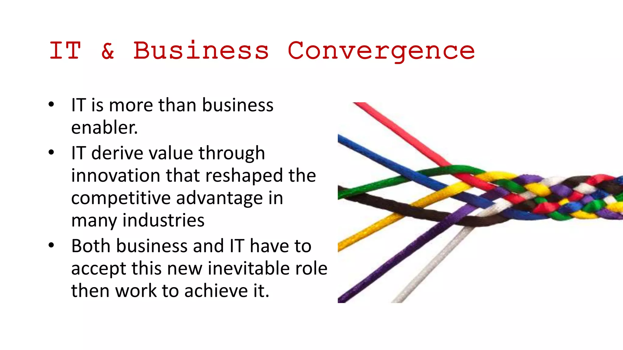 • IT is more than business
enabler.
• IT derive value through
innovation that reshaped the
competitive advantage in
many industries
• Both business and IT have to
accept this new inevitable role
then work to achieve it.
IT & Business Convergence
 