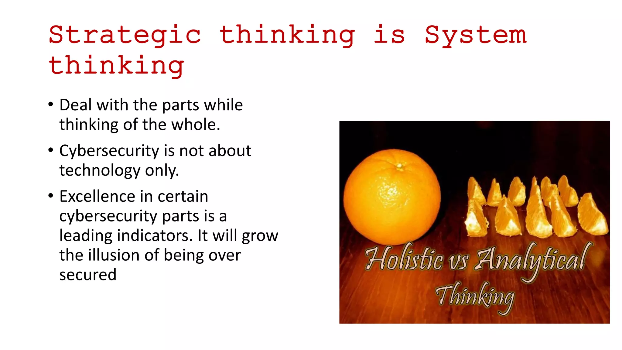 Strategic thinking is System
thinking
• Deal with the parts while
thinking of the whole.
• Cybersecurity is not about
technology only.
• Excellence in certain
cybersecurity parts is a
leading indicators. It will grow
the illusion of being over
secured
 