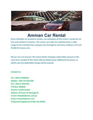 Amman Car Rental
Rent a Reliable car located in Jordan, we anticipate all the renter’s needs for car
size and comfort in Amman. The renter can make his selection from a wide
range of cars starting from compact cars through to economy, medium, 4×4 and
finally the luxury cars.
All our cars are insured. The client will be charged a deductible amount in the
case of an accident if the renter did not obtain prior additional insurance, in
which case the deductible charge will be waived.
Contact Us:
Tel: +962-6-5929676
Mobile: +962-79-5521358
Fax: +962-6-5921129
P.O.Box: 960643
Amman 11196 Jordan
Abdoun 19 Fawzi Al-Qawegji St.
E-mail: Reliable@nets.com.jo
www.rentareliablecar.com
Trademark Registered Under No.36441
 