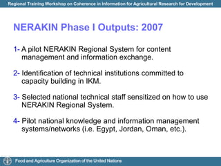 improve performance of farmers and agrarian businesses. NERAKIN Phase I Outputs: 20071- A pilot NERAKIN Regional System for content management and information exchange. 2- Identification of technical institutions committed to capacity building in IKM.3-Selected national technical staff sensitized on how to use NERAKIN Regional System.4- Pilot national knowledge and information management systems/networks (i.e. Egypt, Jordan, Oman, etc.).