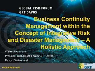 Business Continuity
             Management within the
         Concept of Integrative Risk
       and Disaster Management – A
                  Holistic Approach
    Walter J. Ammann,
    President Global Risk Forum GRF Davos
    Davos, Switzerland

   BCM IDRC Post -Conference
www.grforum.org                                 Walter J. Ammann
      31 August 2012                        1
 