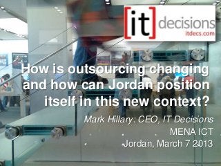How is outsourcing changing
and how can Jordan position
   itself in this new context?
          Mark Hillary: CEO, IT Decisions
                               MENA ICT
                    Jordan, March 7 2013
 