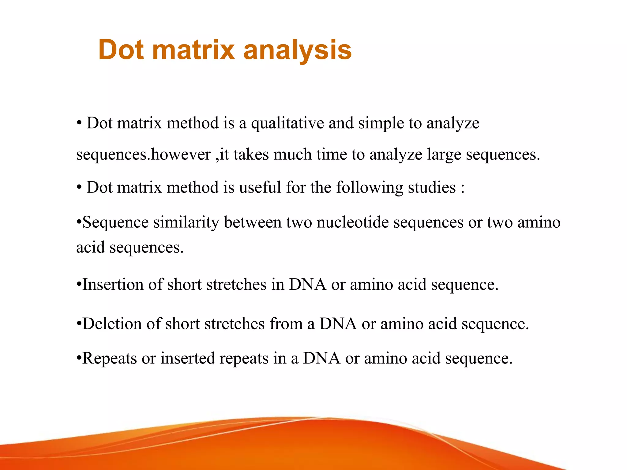 • Dot matrix method is a qualitative and simple to analyze
sequences.however ,it takes much time to analyze large sequences.
• Dot matrix method is useful for the following studies :
•Sequence similarity between two nucleotide sequences or two amino
acid sequences.
•Insertion of short stretches in DNA or amino acid sequence.
•Deletion of short stretches from a DNA or amino acid sequence.
•Repeats or inserted repeats in a DNA or amino acid sequence.
Dot matrix analysis
 