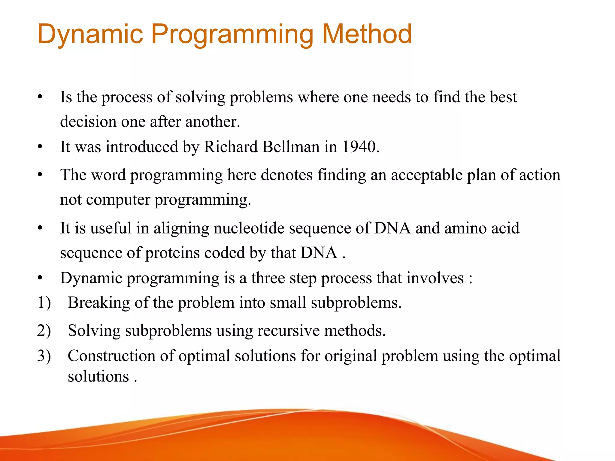 Dynamic Programming Method
• Is the process of solving problems where one needs to find the best
decision one after another.
• It was introduced by Richard Bellman in 1940.
• The word programming here denotes finding an acceptable plan of action
not computer programming.
• It is useful in aligning nucleotide sequence of DNA and amino acid
sequence of proteins coded by that DNA .
• Dynamic programming is a three step process that involves :
1) Breaking of the problem into small subproblems.
2) Solving subproblems using recursive methods.
3) Construction of optimal solutions for original problem using the optimal
solutions .
 